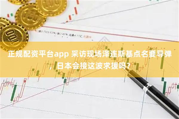 正规配资平台app 采访现场泽连斯基点名要导弹，日本会接这波求援吗？
