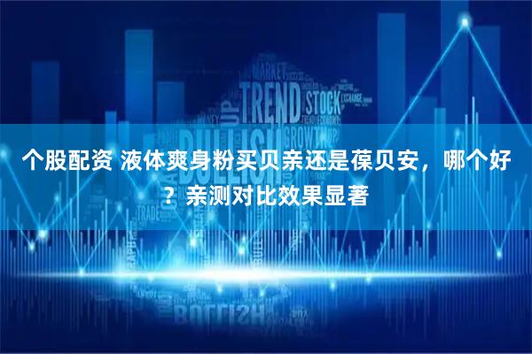 个股配资 液体爽身粉买贝亲还是葆贝安，哪个好？亲测对比效果显著