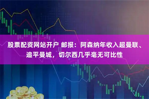 股票配资网站开户 邮报：阿森纳年收入超曼联、追平曼城，切尔西几乎毫无可比性
