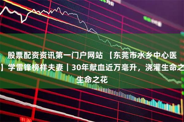 股票配资资讯第一门户网站 【东莞市水乡中心医院】学雷锋榜样夫妻｜30年献血近万毫升，浇灌生命之花