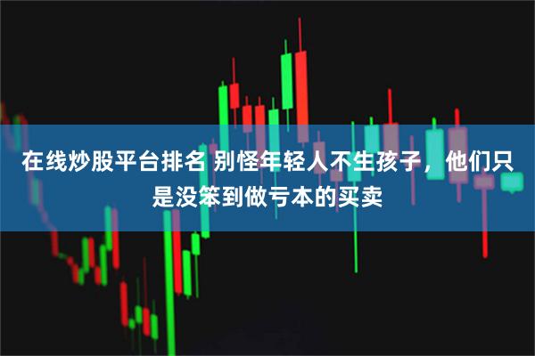 在线炒股平台排名 别怪年轻人不生孩子，他们只是没笨到做亏本的买卖