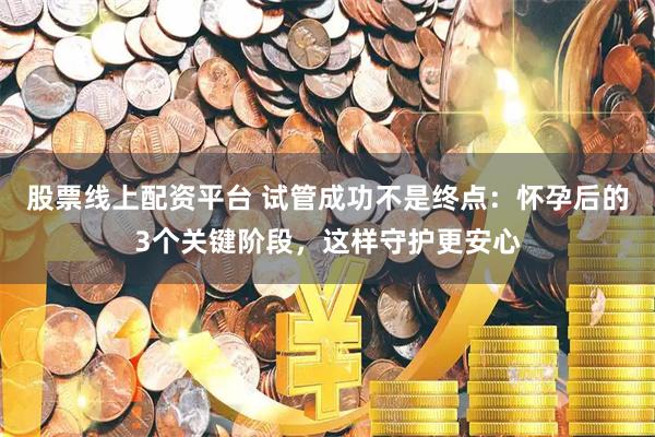 股票线上配资平台 试管成功不是终点：怀孕后的3个关键阶段，这样守护更安心