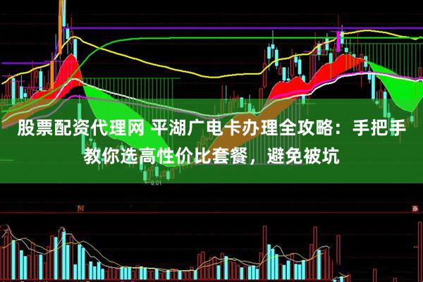股票配资代理网 平湖广电卡办理全攻略：手把手教你选高性价比套餐，避免被坑