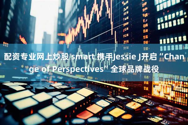 配资专业网上炒股 smart 携手Jessie J开启“Change of Perspectives”全球品牌战役