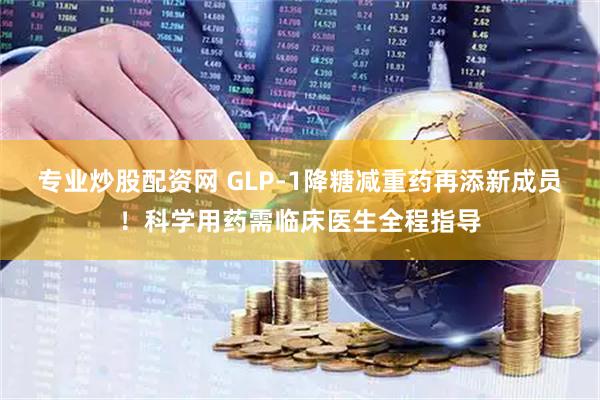 专业炒股配资网 GLP-1降糖减重药再添新成员！科学用药需临床医生全程指导