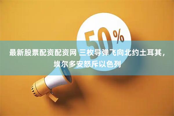最新股票配资配资网 三枚导弹飞向北约土耳其，埃尔多安怒斥以色列