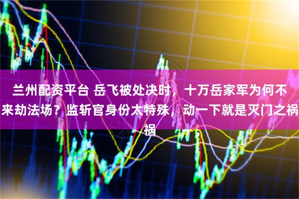 兰州配资平台 岳飞被处决时，十万岳家军为何不来劫法场？监斩官身份太特殊，动一下就是灭门之祸