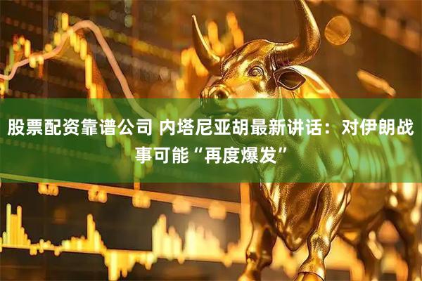 股票配资靠谱公司 内塔尼亚胡最新讲话：对伊朗战事可能“再度爆发”