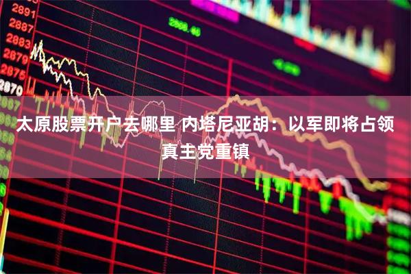 太原股票开户去哪里 内塔尼亚胡：以军即将占领真主党重镇
