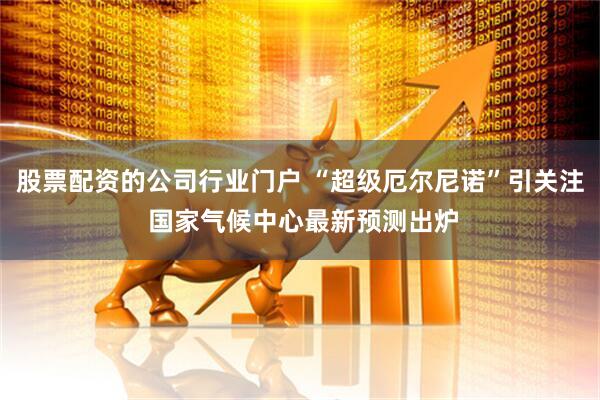 股票配资的公司行业门户 “超级厄尔尼诺”引关注 国家气候中心最新预测出炉