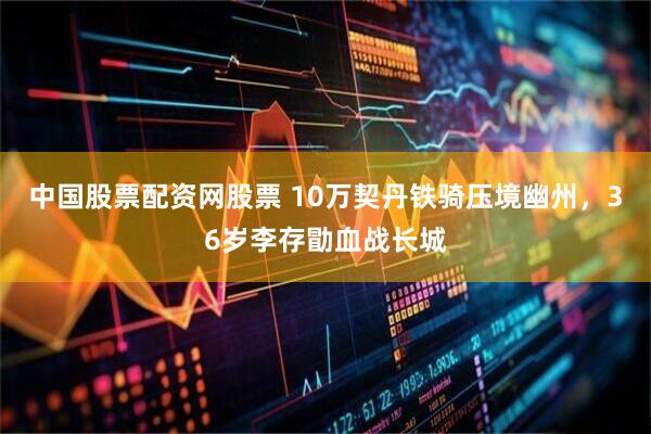 中国股票配资网股票 10万契丹铁骑压境幽州，36岁李存勖血战长城