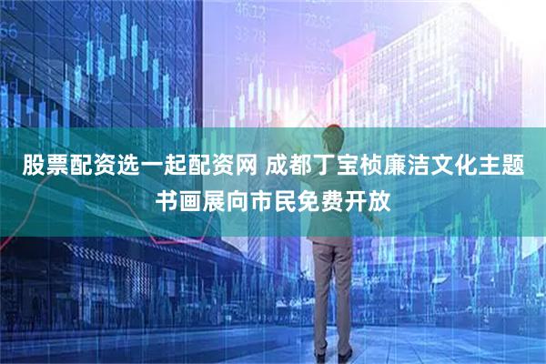 股票配资选一起配资网 成都丁宝桢廉洁文化主题书画展向市民免费开放