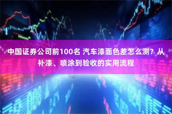 中国证券公司前100名 汽车漆面色差怎么测？从补漆、喷涂到验收的实用流程