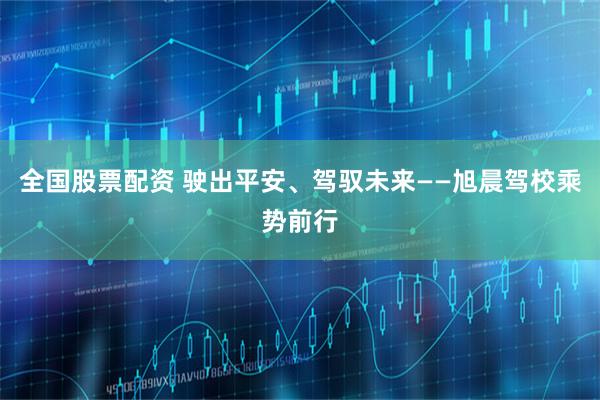 全国股票配资 驶出平安、驾驭未来——旭晨驾校乘势前行