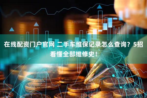 在线配资门户官网 二手车维保记录怎么查询？5招看懂全部维修史！