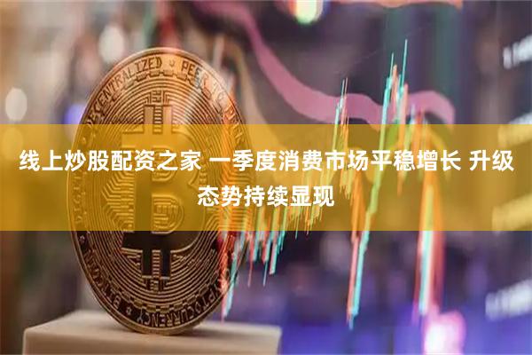 线上炒股配资之家 一季度消费市场平稳增长 升级态势持续显现